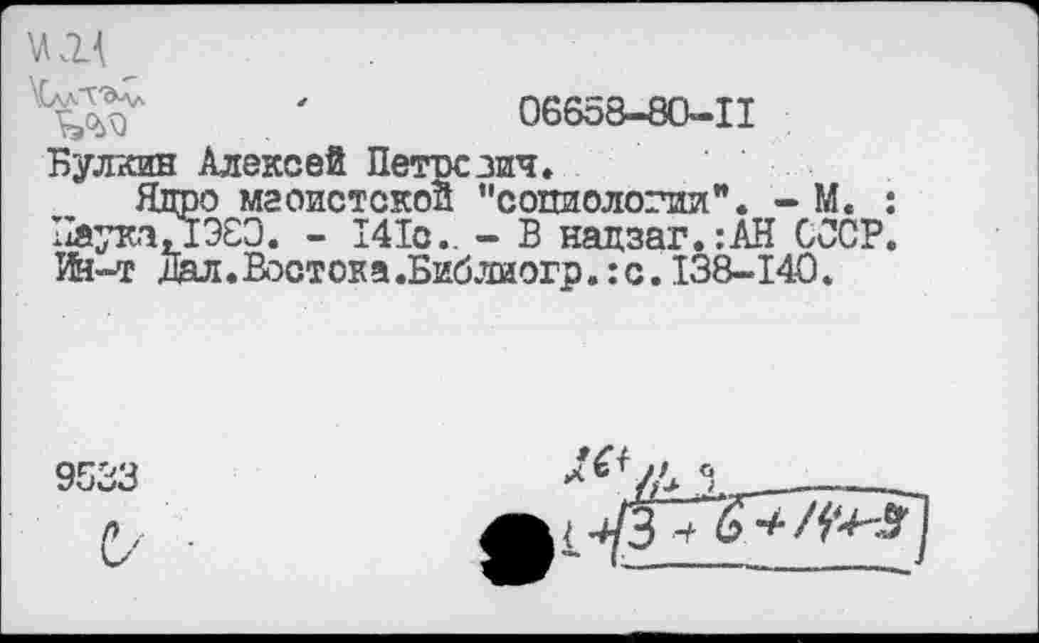 ﻿
уСалЛ'&ал
06658-80—11
Булкин Алексей Петрезич.
Ядро маоистской "социологии". - М. Паука, 1Э8Э. - 141с.. - В нацзаг.:АН СООР Ии-т Дал. Востока.Библиогр. :с. 138-140.
9533